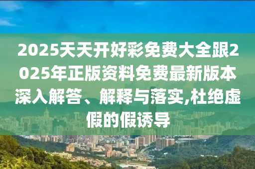 2025天天開好彩免費大全跟2025年正版資料免費最新版本深入解答、解釋與落實,杜絕虛假的假誘導